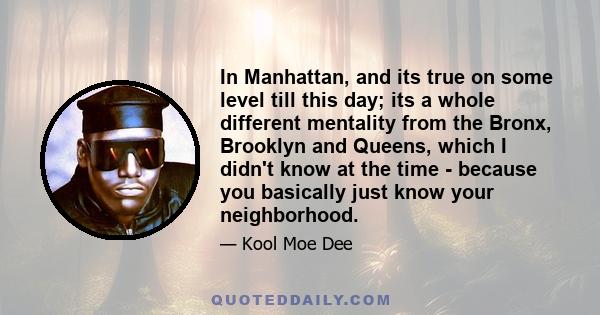 In Manhattan, and its true on some level till this day; its a whole different mentality from the Bronx, Brooklyn and Queens, which I didn't know at the time - because you basically just know your neighborhood.