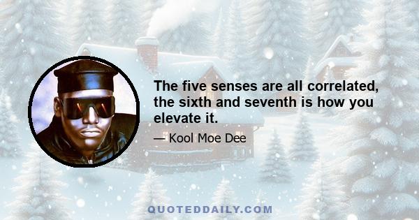 The five senses are all correlated, the sixth and seventh is how you elevate it.