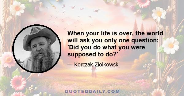 When your life is over, the world will ask you only one question: 'Did you do what you were supposed to do?'