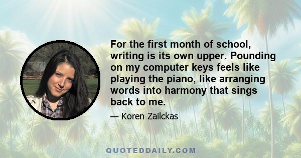 For the first month of school, writing is its own upper. Pounding on my computer keys feels like playing the piano, like arranging words into harmony that sings back to me.