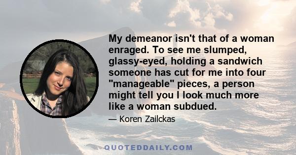 My demeanor isn't that of a woman enraged. To see me slumped, glassy-eyed, holding a sandwich someone has cut for me into four manageable pieces, a person might tell you I look much more like a woman subdued.