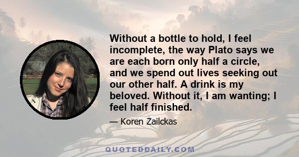 Without a bottle to hold, I feel incomplete, the way Plato says we are each born only half a circle, and we spend out lives seeking out our other half. A drink is my beloved. Without it, I am wanting; I feel half