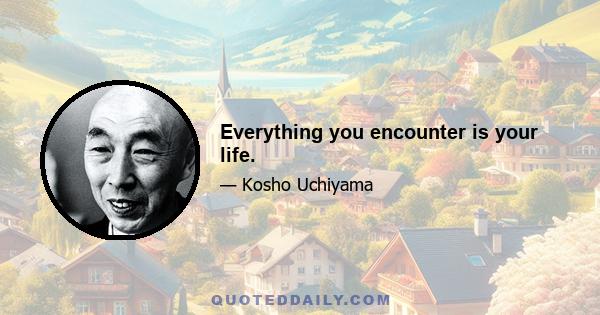 Everything you encounter is your life.