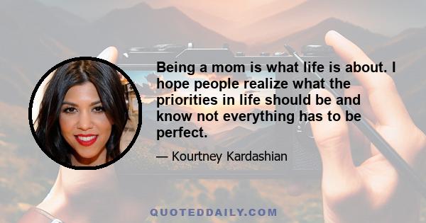 Being a mom is what life is about. I hope people realize what the priorities in life should be and know not everything has to be perfect.