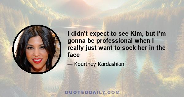 I didn't expect to see Kim, but I'm gonna be professional when I really just want to sock her in the face