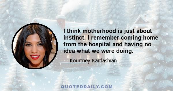 I think motherhood is just about instinct. I remember coming home from the hospital and having no idea what we were doing.