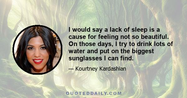 I would say a lack of sleep is a cause for feeling not so beautiful. On those days, I try to drink lots of water and put on the biggest sunglasses I can find.