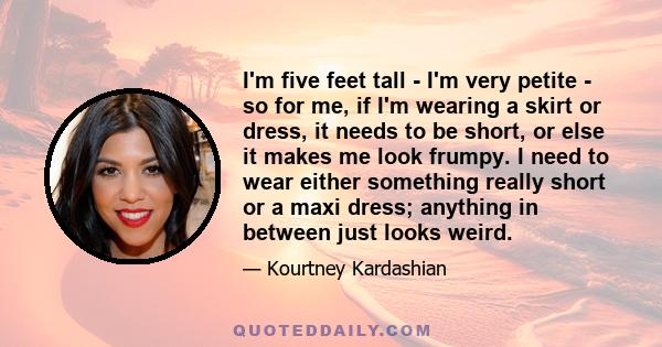 I'm five feet tall - I'm very petite - so for me, if I'm wearing a skirt or dress, it needs to be short, or else it makes me look frumpy. I need to wear either something really short or a maxi dress; anything in between 