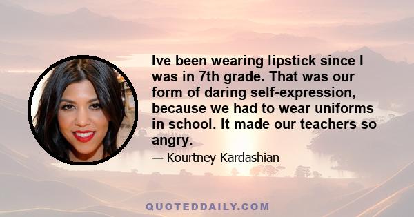 Ive been wearing lipstick since I was in 7th grade. That was our form of daring self-expression, because we had to wear uniforms in school. It made our teachers so angry.