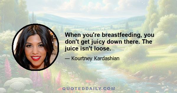 When you're breastfeeding, you don't get juicy down there. The juice isn't loose.