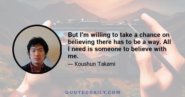 But I'm willing to take a chance on believing there has to be a way. All I need is someone to believe with me.