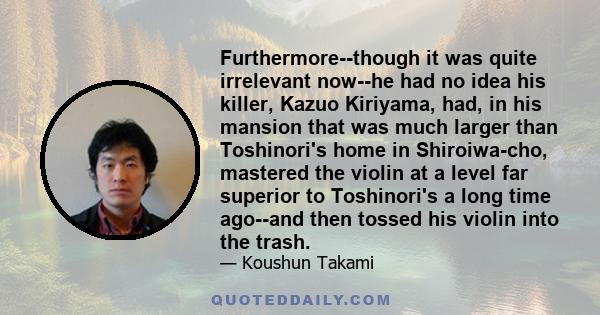 Furthermore--though it was quite irrelevant now--he had no idea his killer, Kazuo Kiriyama, had, in his mansion that was much larger than Toshinori's home in Shiroiwa-cho, mastered the violin at a level far superior to