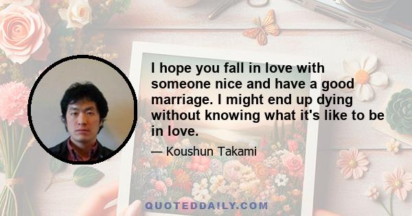 I hope you fall in love with someone nice and have a good marriage. I might end up dying without knowing what it's like to be in love.