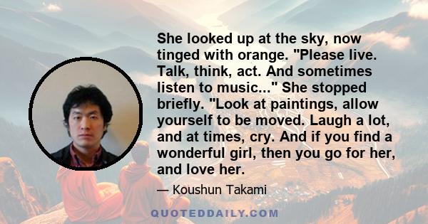 She looked up at the sky, now tinged with orange. Please live. Talk, think, act. And sometimes listen to music... She stopped briefly. Look at paintings, allow yourself to be moved. Laugh a lot, and at times, cry. And