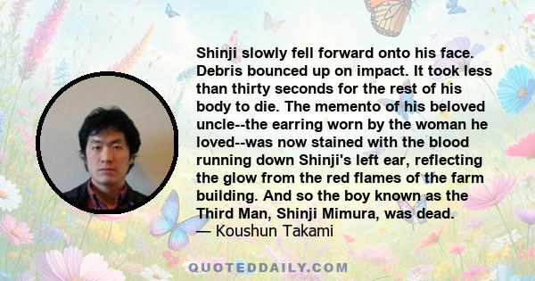 Shinji slowly fell forward onto his face. Debris bounced up on impact. It took less than thirty seconds for the rest of his body to die. The memento of his beloved uncle--the earring worn by the woman he loved--was now