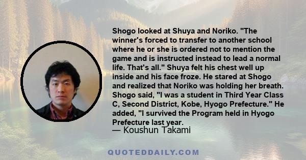 Shogo looked at Shuya and Noriko. The winner's forced to transfer to another school where he or she is ordered not to mention the game and is instructed instead to lead a normal life. That's all. Shuya felt his chest