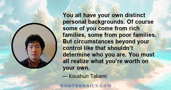 You all have your own distinct personal backgrounds. Of course some of you come from rich families, some from poor families. But circumstances beyond your control like that shouldn’t determine who you are. You must all