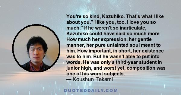 You're so kind, Kazuhiko. That's what I like about you. I like you, too. I love you so much. If he weren't so inarticulate, Kazuhiko could have said so much more. How much her expression, her gentle manner, her pure