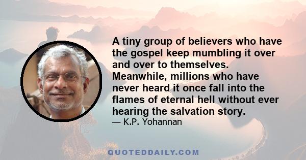 A tiny group of believers who have the gospel keep mumbling it over and over to themselves. Meanwhile, millions who have never heard it once fall into the flames of eternal hell without ever hearing the salvation story.