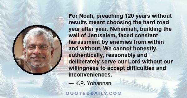 For Noah, preaching 120 years without results meant choosing the hard road year after year. Nehemiah, building the wall of Jerusalem, faced constant harassment by enemies from within and without. We cannot honestly,