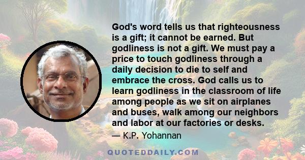 God's word tells us that righteousness is a gift; it cannot be earned. But godliness is not a gift. We must pay a price to touch godliness through a daily decision to die to self and embrace the cross. God calls us to