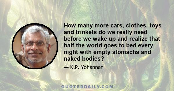 How many more cars, clothes, toys and trinkets do we really need before we wake up and realize that half the world goes to bed every night with empty stomachs and naked bodies?