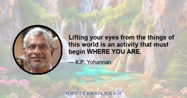 Lifting your eyes from the things of this world is an activity that must begin WHERE YOU ARE.