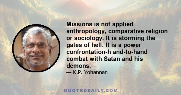 Missions is not applied anthropology, comparative religion or sociology. It is storming the gates of hell. It is a power confrontation-h and-to-hand combat with Satan and his demons.