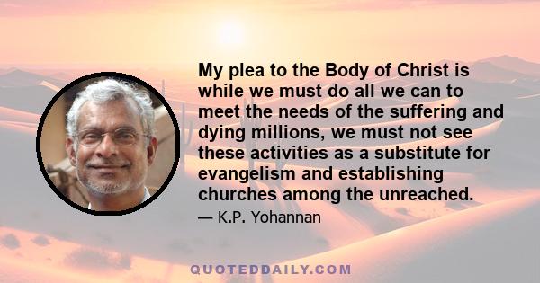 My plea to the Body of Christ is while we must do all we can to meet the needs of the suffering and dying millions, we must not see these activities as a substitute for evangelism and establishing churches among the