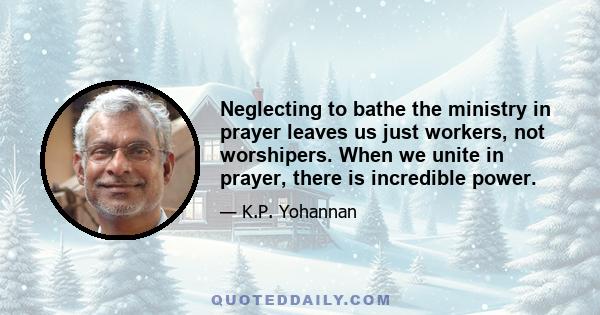 Neglecting to bathe the ministry in prayer leaves us just workers, not worshipers. When we unite in prayer, there is incredible power.