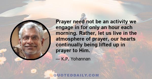 Prayer need not be an activity we engage in for only an hour each morning. Rather, let us live in the atmosphere of prayer, our hearts continually being lifted up in prayer to Him.