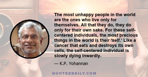 The most unhappy people in the world are the ones who live only for themselves. All that they do, they do only for their own sake. For these self- centered individuals, the most precious things in the world is their