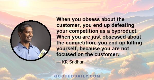 When you obsess about the customer, you end up defeating your competition as a byproduct. When you are just obsessed about the competition, you end up killing yourself, because you are not focused on the customer.