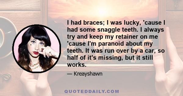 I had braces; I was lucky, 'cause I had some snaggle teeth. I always try and keep my retainer on me 'cause I'm paranoid about my teeth. It was run over by a car, so half of it's missing, but it still works.