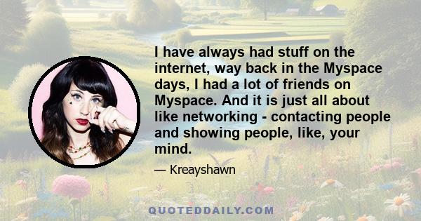 I have always had stuff on the internet, way back in the Myspace days, I had a lot of friends on Myspace. And it is just all about like networking - contacting people and showing people, like, your mind.