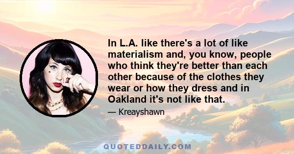 In L.A. like there's a lot of like materialism and, you know, people who think they're better than each other because of the clothes they wear or how they dress and in Oakland it's not like that.