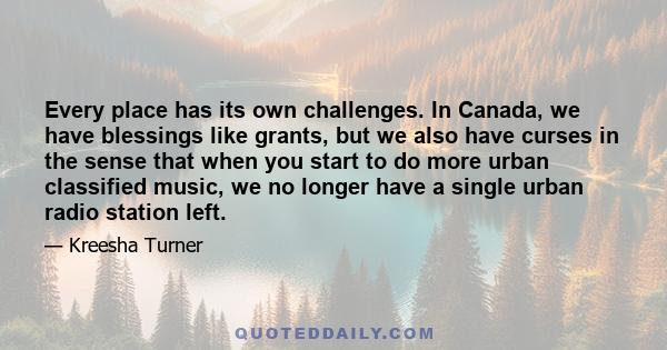 Every place has its own challenges. In Canada, we have blessings like grants, but we also have curses in the sense that when you start to do more urban classified music, we no longer have a single urban radio station