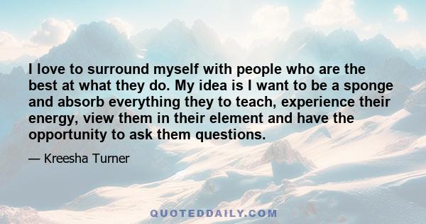 I love to surround myself with people who are the best at what they do. My idea is I want to be a sponge and absorb everything they to teach, experience their energy, view them in their element and have the opportunity