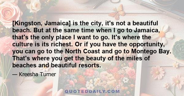 [Kingston, Jamaica] is the city, it's not a beautiful beach. But at the same time when I go to Jamaica, that's the only place I want to go. It's where the culture is its richest. Or if you have the opportunity, you can