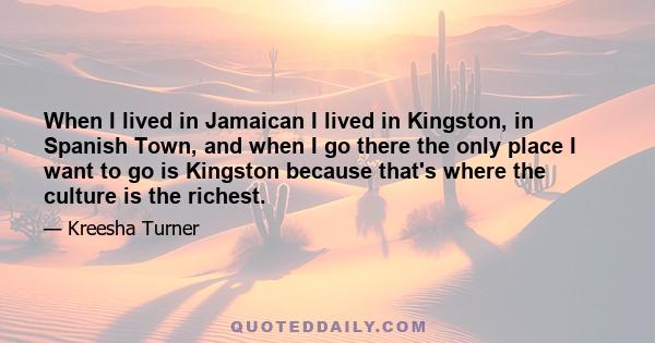 When I lived in Jamaican I lived in Kingston, in Spanish Town, and when I go there the only place I want to go is Kingston because that's where the culture is the richest.