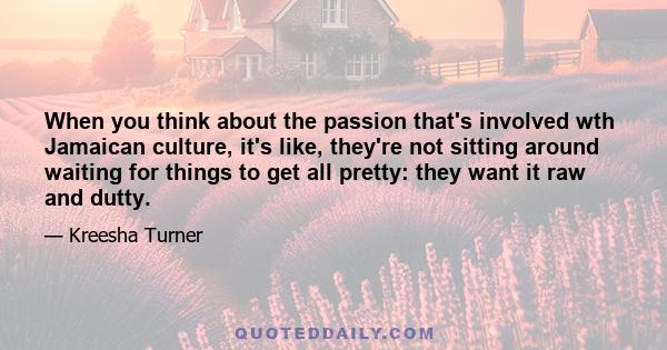 When you think about the passion that's involved wth Jamaican culture, it's like, they're not sitting around waiting for things to get all pretty: they want it raw and dutty.