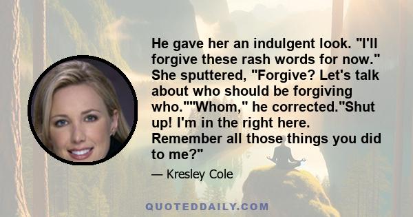 He gave her an indulgent look. I'll forgive these rash words for now. She sputtered, Forgive? Let's talk about who should be forgiving who.Whom, he corrected.Shut up! I'm in the right here. Remember all those things you 