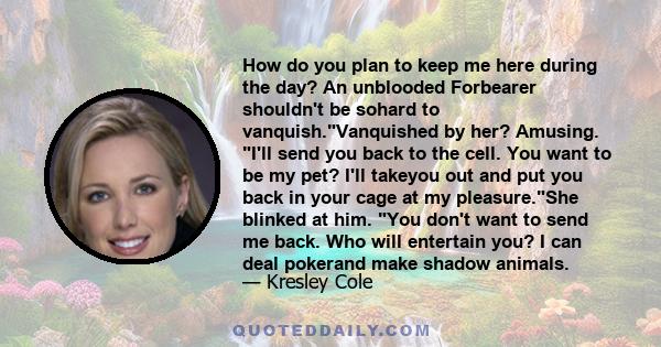 How do you plan to keep me here during the day? An unblooded Forbearer shouldn't be sohard to vanquish.Vanquished by her? Amusing. I'll send you back to the cell. You want to be my pet? I'll takeyou out and put you back 