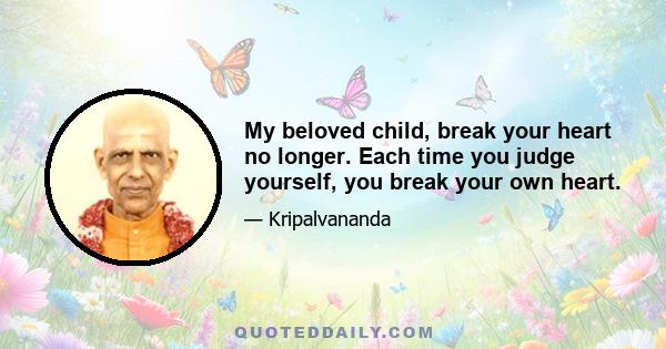 My beloved child, break your heart no longer. Each time you judge yourself, you break your own heart.