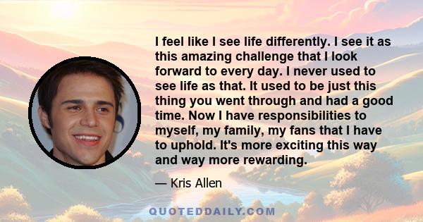 I feel like I see life differently. I see it as this amazing challenge that I look forward to every day. I never used to see life as that. It used to be just this thing you went through and had a good time. Now I have