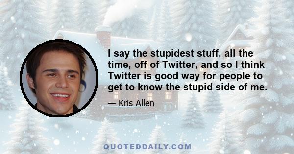 I say the stupidest stuff, all the time, off of Twitter, and so I think Twitter is good way for people to get to know the stupid side of me.