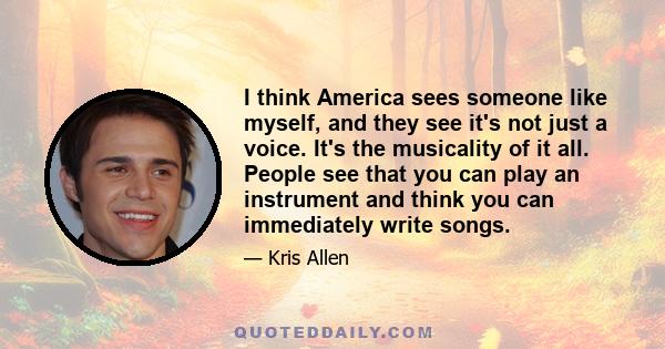 I think America sees someone like myself, and they see it's not just a voice. It's the musicality of it all. People see that you can play an instrument and think you can immediately write songs.