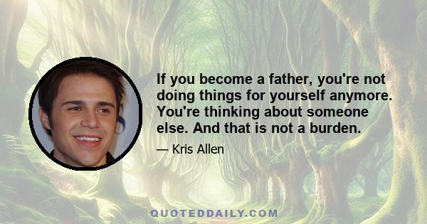 If you become a father, you're not doing things for yourself anymore. You're thinking about someone else. And that is not a burden.