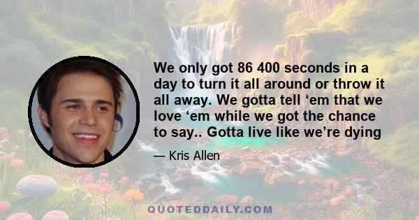 We only got 86 400 seconds in a day to turn it all around or throw it all away. We gotta tell ‘em that we love ‘em while we got the chance to say.. Gotta live like we’re dying