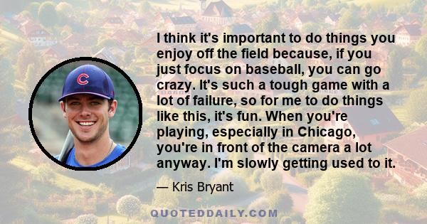 I think it's important to do things you enjoy off the field because, if you just focus on baseball, you can go crazy. It's such a tough game with a lot of failure, so for me to do things like this, it's fun. When you're 